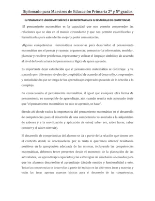 Diplomado para Maestros de Educación Primaria 2º y 5º grados

  EL PENSAMIENTO LÓGICO MATEMÁTICO Y SU IMPORTANCIA EN EL DESARROLLO DE COMPETENCIAS

El pensamiento matemático es la capacidad que nos permite comprender las
relaciones que se dan en el mundo circundante y que nos permite cuantificarlas y
formalizarlas para entenderlas mejor y poder comunicarlas.

Algunas competencias        matemáticas necesarias para desarrollar el pensamiento
matemático son el pensar y razonar, argumentar, comunicar la información, modelar,
plantear y resolver problemas, representar y utilizar el lenguaje simbólico de acuerdo
al nivel de la estructura del pensamiento lógico de quien aprende.

Es importante dejar establecido que el pensamiento matemático se construye y va
pasando por diferentes niveles de complejidad de acuerdo al desarrollo, comprensión
y consolidación que se tenga de los aprendizajes esperados pasando de lo sencillo a lo
complejo.

En consecuencia el pensamiento matemático, al igual que cualquier otra forma de
pensamiento, es susceptible de aprendizaje, aún cuando resulta más adecuado decir
que “el pensamiento matemático no solo se aprende, se hace”.

Siendo ahí donde radica la importancia del pensamiento matemático en el desarrollo
de competencias pues el desarrollo de una competencia va asociada a la adquisición
de saberes y a la movilización y aplicación de estos( saber ser, saber hacer, saber
conocer y el saber convivir).

El desarrollo de competencias del alumno se da a partir de la relación que tienen con
el contexto donde se desenvuelven, por lo tanto si queremos obtener resultados
positivos en la apropiación adecuada de las mismas, incluyendo las competencias
matemáticas, debemos tener presentes desde el momento de la planeación de las
actividades, los aprendizajes esperados y las estrategias de enseñanza adecuadas para
que los alumnos desarrollen el aprendizaje dándole sentido y funcionalidad a este.
Todas las competencias se desarrollan a partir del trabajo en las diferentes áreas y materias y
todas las áreas aportan aspectos básicos para el desarrollo de las competencias.
 