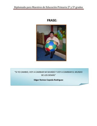 Diplomado para Maestros de Educación Primaria 2º y 5º grados




                             FRASE:




“SI YO CAMBIO, VOY A CAMBIAR MI MUNDO Y VOY A CAMBIAR EL MUNDO
                          DE LOS DEMÁS”

                 Edgar Romeo Cepeda Rodríguez
 