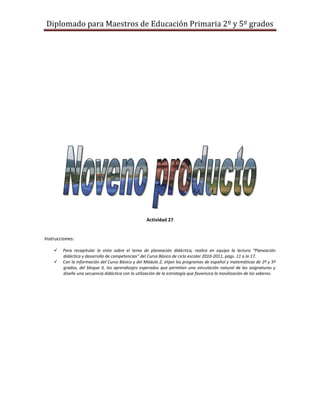 Diplomado para Maestros de Educación Primaria 2º y 5º grados




                                                    Actividad 27


Instrucciones:

       Para recapitular lo visto sobre el tema de planeación didáctica, realice en equipo la lectura “Planeación
        didáctica y desarrollo de competencias” del Curso Básico de ciclo escolar 2010-2011, págs. 11 a la 17.
       Con la información del Curso Básico y del Módulo 2, elijan los programas de español y matemáticas de 2º y 5º
        grados, del bloque II, los aprendizajes esperados que permitan una vinculación natural de las asignaturas y
        diseñe una secuencia didáctica con la utilización de la estrategia que favorezca la movilización de los saberes.
 