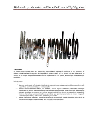 Diplomado para Maestros de Educación Primaria 2º y 5º grados




Actividad 41
Su noveno producto de trabajo será individual y consistirá en la elaboración individual de una propuesta de
planeación de intervención docente en un proyecto didáctico para 2º o 5º grado. Para ello, seleccione un
ámbito de un bloque del programa de estudio de español de 2º o 5º grados, e identifique los aprendizajes
esperados.

Instrucciones:

       Examine que temas de reflexión y actividades de la secuencia (numerada y en mayúscula) corresponden a cada
        aprendizaje esperado en el bloque y ámbito elegidos.
       Revise la propuesta del libro de texto para el ámbito y bloques elegidos y establezca al menos tres estrategias
        de intervención docente que necesitan llevarse a cabo para complementar el proyecto tal como se plantea. Por
        ejemplo, actividades permanentes para reforzar la comprensión del tipo de texto correspondiente, búsqueda de
        lecturas alternativas, nuevas actividades de aprendizaje que permitan desarrollar, de manera integral, la
        competencia lingüística y comunicativa entre otras posibilidades.
       Revise la estrategia diseñada y, si están de acuerdo con los resultados, realice una versión final, ya sea de
        forma manuscrita o en computadora que será entregada como su producto.
 