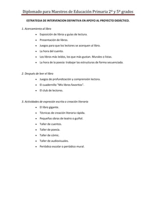 Diplomado para Maestros de Educación Primaria 2º y 5º grados

    ESTRATEGIA DE INTERVENCION DEFINITIVA EN APOYO AL PROYECTO DIDÁCTICO.

1. Acercamiento al libro
               Exposición de libros y guías de lectura.
               Presentación de libros.
               Juegos para que los lectores se acerquen al libro.
               La hora del cuento.
               Los libros más leídos, los que más gustan. Murales o listas.
               La hora de la poesía: trabajar las estructuras de forma secuenciada.


2. Después de leer el libro
               Juegos de profundización y comprensión lectora.
               El cuadernillo "Mis libros favoritos".
               El club de lectores.


3. Actividades de expresión escrita o creación literaria
               El libro gigante.
               Técnicas de creación literaria rápida.
               Pequeñas obras de teatro o guiñol.
               Taller de cuentos.
               Taller de poesía.
               Taller de cómic.
               Taller de audiovisuales.
               Periódico escolar o periódico mural.
 