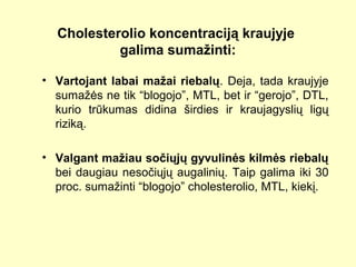 Cholesterolio koncentraciją kraujyje
galima sumažinti:
• Vartojant labai mažai riebalų. Deja, tada kraujyje
sumažės ne tik “blogojo”, MTL, bet ir “gerojo”, DTL,
kurio trūkumas didina širdies ir kraujagyslių ligų
riziką.
• Valgant mažiau sočiųjų gyvulinės kilmės riebalų
bei daugiau nesočiųjų augalinių. Taip galima iki 30
proc. sumažinti “blogojo” cholesterolio, MTL, kiekį.
 