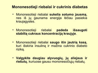Mononesotieji riebalai ir cukrinis diabetas
• Mononesotieji riebalai sukelia sotumo jausmą,
nes iš jų gaunama energija lėčiau pasiekia
kraujagysles.
• Mononesotieji riebalai padeda išsaugoti
stabilią cukraus koncentraciją kraujyje.
• Mononesotieji riebalai saugo itin jautrią kasą,
kuri išskiria insuliną ir mažina cukrinio diabeto
riziką.
• Valgykite daugiau alyvuogių, jų aliejaus ir
riešutų, kuriuose gausu mononesočiųjų riebalų.
 