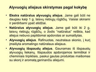 Alyvuogių aliejaus skirstymas pagal kokybę
• Ekstra natūralus alyvuogių aliejus. Jame gali būti ne
daugiau kaip 1 g. laisvų riebiųjų rūgščių. Vaisiai skinami
ir perdirbami ypač atidžiai.
• Natūralus alyvuogių aliejus. Jame gali būti iki 2 g.
laisvų riebiųjų rūgščių, o žodis “natūralus” reiškia, kad
aliejus nebuvo papildomai apdorotas ar sumaišytas.
• Alyvuogių aliejus. Rafinuotas, neutralaus skonio, į kurį
įmaišyta aromatingo natūralaus aliejaus.
• Alyvuogių išspaudų aliejus. Gaunamas iš išspaustų
alyvuogių liekanų. Išspaudos apdorojamos termiškai ir
cheminiais tirpikliais, paskui gautas produktas maišomas
su skonį ir aromatą gerinančiu aliejumi.
 