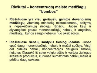 Riešutai – koncentruotų maisto medžiagų
“bombos”
• Riešutuose yra visų geriausių gamtos dovanojamų
medžiagų: vitaminų, mineralų, mikroelementų, baltymų
ir nepakeičiamųjų riebiųjų rūgščių. Juose kaip ir
alyvuogėse gausu mononesočiųjų riebalų ir augalinių
medžiagų, kurios saugo riebalus nuo oksidacijos.
• Riešutuose riebalų santykis tiesiog idealus. Juose
ypač daug mononesočiųjų riebalų ir mažai sočiųjų. Visgi
dėl didelės riebalų koncentracijos daugelis žmonių
riešutus išbraukė iš savo valgiaraščio ir vartoja žalingus
sveikatai produktus, kuriuose sumažintas riebalų kiekis ir
pridėta daug cukraus.
 