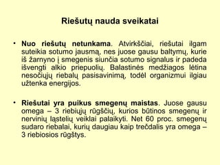 Riešutų nauda sveikatai
• Nuo riešutų netunkama. Atvirkščiai, riešutai ilgam
suteikia sotumo jausmą, nes juose gausu baltymų, kurie
iš žarnyno į smegenis siunčia sotumo signalus ir padeda
išvengti alkio priepuolių. Balastinės medžiagos lėtina
nesočiųjų riebalų pasisavinimą, todėl organizmui ilgiau
užtenka energijos.
• Riešutai yra puikus smegenų maistas. Juose gausu
omega – 3 riebiųjų rūgščių, kurios būtinos smegenų ir
nervinių ląstelių veiklai palaikyti. Net 60 proc. smegenų
sudaro riebalai, kurių daugiau kaip trečdalis yra omega –
3 riebiosios rūgštys.
 