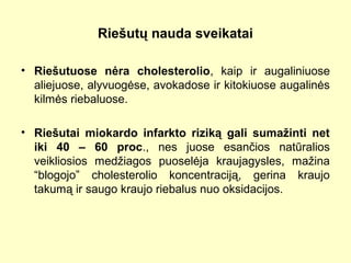 Riešutų nauda sveikatai
• Riešutuose nėra cholesterolio, kaip ir augaliniuose
aliejuose, alyvuogėse, avokadose ir kitokiuose augalinės
kilmės riebaluose.
• Riešutai miokardo infarkto riziką gali sumažinti net
iki 40 – 60 proc., nes juose esančios natūralios
veikliosios medžiagos puoselėja kraujagysles, mažina
“blogojo” cholesterolio koncentraciją, gerina kraujo
takumą ir saugo kraujo riebalus nuo oksidacijos.
 