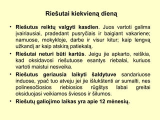Riešutai kiekvieną dieną
• Riešutus reiktų valgyti kasdien. Juos vartoti galima
įvairiausiai, pradedant pusryčiais ir baigiant vakariene;
namuose, mokykloje, darbe ir visur kitur; kaip lengvą
užkandį ar kaip atskirą patiekalą.
• Riešutai neturi būti kartūs. Jeigu jie apkarto, reiškia,
kad oksidavosi riešutuose esantys riebalai, kuriuos
vartoti maistui nesveika.
• Riešutus geriausia laikyti šaldytuve sandariuose
induose, ypač tuo atveju jei jie išlukštenti ar sumalti, nes
polinesočiosios riebiosios rūgštys labai greitai
oksiduojasi veikiamos šviesos ir šilumos.
• Riešutų galiojimo laikas yra apie 12 mėnesių.
 