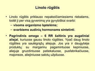 Linolo rūgštis
• Linolo rūgštis priklauso nepakeičiamiesiems riebalams,
todėl ji per visą gyvenimą yra gyvybiškai svarbi:
– visoms organizmo ląstelėms;
– svarbiems audinių hormonams sintetinti.
• Pagrindinis omega – 6 RR šaltinis yra augaliniai
aliejai, kuriuose gausu linolo rūgšties. Ypač daug linolo
rūgšties yra saulėgrąžų aliejuje. Jos yra ir daugybėje
produktų: su margarinu pagamintuose kepiniuose,
aliejuje gruzdintuose patiekaluose, pusfabrikačiuose,
majoneze, aliejiniuose salotų užpiluose.
 