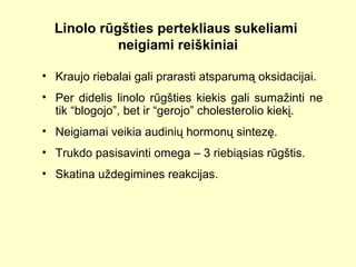 Linolo rūgšties pertekliaus sukeliami
neigiami reiškiniai
• Kraujo riebalai gali prarasti atsparumą oksidacijai.
• Per didelis linolo rūgšties kiekis gali sumažinti ne
tik “blogojo”, bet ir “gerojo” cholesterolio kiekį.
• Neigiamai veikia audinių hormonų sintezę.
• Trukdo pasisavinti omega – 3 riebiąsias rūgštis.
• Skatina uždegimines reakcijas.
 