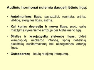Audinių hormonai nulemia daugelį lėtinių ligų:
• Autoimunines ligas, pavyzdžiui, reumatą, artritą,
vilkligę, alergines ligas, astmą.
• Kai kurias depresijų ir nervų ligas, proto galių
mažėjimą vyresniame amžiuje bei Alzheimerio ligą.
• Širdies ir kraujagyslių sistemos ligas, didelį
kraujospūdį, miokardo infarktą, lipnių riebalinių
plokštelių susiformavimą bei uždegimines arterijų
ligas.
• Osteoporozę – kaulų retėjimą ir trapumą.
 