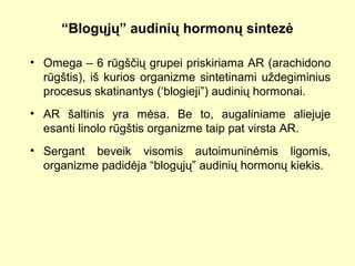 “Blogųjų” audinių hormonų sintezė
• Omega – 6 rūgščių grupei priskiriama AR (arachidono
rūgštis), iš kurios organizme sintetinami uždegiminius
procesus skatinantys (‘blogieji”) audinių hormonai.
• AR šaltinis yra mėsa. Be to, augaliniame aliejuje
esanti linolo rūgštis organizme taip pat virsta AR.
• Sergant beveik visomis autoimuninėmis ligomis,
organizme padidėja “blogųjų” audinių hormonų kiekis.
 
