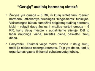 “Gerųjų” audinių hormonų sintezė
• Žuvyse yra omega – 3 RR, iš kurių sintetinami “gerieji”
hormonai, atliekantys priešingas “blogiesiems” funkcijas.
Veiksmingas būdas sumažinti neigiamų audinių hormonų
kiekį – valgyti daug žuvies ir mažiau vartoti omega – 6
RR, kurių daug mėsoje ir augaliniame aliejuje. Dėl to
labai naudinga vieną savaitės dieną paskelbti žuvų
diena.
• Pavyzdžiui, Eskimai valgo mažai mėsos ir daug žuvų,
todėl jie niekada neserga reumatu. Taip yra dėl to, kad jų
organizmas gauna tinkamai subalansuotų riebalų.
 
