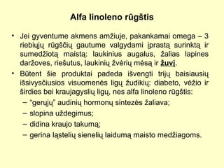 Alfa linoleno rūgštis
• Jei gyventume akmens amžiuje, pakankamai omega – 3
riebiųjų rūgščių gautume valgydami įprastą surinktą ir
sumedžiotą maistą: laukinius augalus, žalias lapines
daržoves, riešutus, laukinių žvėrių mėsą ir žuvį.
• Būtent šie produktai padeda išvengti trijų baisiausių
išsivysčiusios visuomenės ligų žudikių: diabeto, vėžio ir
širdies bei kraujagyslių ligų, nes alfa linoleno rūgštis:
– “gerųjų” audinių hormonų sintezės žaliava;
– slopina uždegimus;
– didina kraujo takumą;
– gerina ląstelių sienelių laidumą maisto medžiagoms.
 