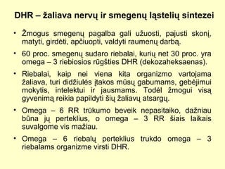 DHR – žaliava nervų ir smegenų ląstelių sintezei
• Žmogus smegenų pagalba gali užuosti, pajusti skonį,
matyti, girdėti, apčiuopti, valdyti raumenų darbą.
• 60 proc. smegenų sudaro riebalai, kurių net 30 proc. yra
omega – 3 riebiosios rūgšties DHR (dekozaheksaenas).
• Riebalai, kaip nei viena kita organizmo vartojama
žaliava, turi didžiulės įtakos mūsų gabumams, gebėjimui
mokytis, intelektui ir jausmams. Todėl žmogui visą
gyvenimą reikia papildyti šių žaliavų atsargų.
• Omega – 6 RR trūkumo beveik nepasitaiko, dažniau
būna jų perteklius, o omega – 3 RR šiais laikais
suvalgome vis mažiau.
• Omega – 6 riebalų perteklius trukdo omega – 3
riebalams organizme virsti DHR.
 
