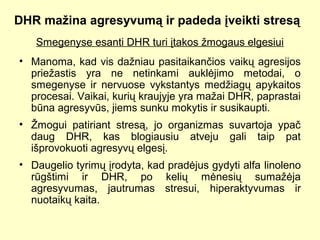 DHR mažina agresyvumą ir padeda įveikti stresą
Smegenyse esanti DHR turi įtakos žmogaus elgesiui
• Manoma, kad vis dažniau pasitaikančios vaikų agresijos
priežastis yra ne netinkami auklėjimo metodai, o
smegenyse ir nervuose vykstantys medžiagų apykaitos
procesai. Vaikai, kurių kraujyje yra mažai DHR, paprastai
būna agresyvūs, jiems sunku mokytis ir susikaupti.
• Žmogui patiriant stresą, jo organizmas suvartoja ypač
daug DHR, kas blogiausiu atveju gali taip pat
išprovokuoti agresyvų elgesį.
• Daugelio tyrimų įrodyta, kad pradėjus gydyti alfa linoleno
rūgštimi ir DHR, po kelių mėnesių sumažėja
agresyvumas, jautrumas stresui, hiperaktyvumas ir
nuotaikų kaita.
 