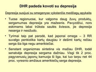 DHR padeda kovoti su depresija
Depresija susijusi su smegenyse vykstančia medžiagų apykaita
• Tuose regionuose, kur valgoma daug žuvų produktų,
sergamumas depresija yra mažesnis. Pavyzdžiui, nors
eskimams labai trūksta saulės šviesos, jie depresija
neserga ir nesižudo.
• Tyrimai taip pat parodė, kad japonai omega – 3 RR
suvalgo penkiolika kartų daugiau ir dešimt kartų rečiau
serga šia liga negu amerikiečiai.
• Senstant organizmas sintetina vis mažiau DHR, todėl
senatvėje depresija sergama dažniau. Visgi tik 2 proc.
pagyvenusių japonų kamuoja ši liga, kai tuo tarpu net 44
proc. vyresnio amžiaus amerikiečių serga depresija.
 