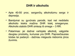 DHR ir alkoholis
• Apie 40-50 proc. sergančių alkoholizmu serga ir
depresija.
• Bandymai su gyvūnais parodė, kad net nedidelis
alkoholio kiekis mažina DHR kiekį smegenyse.
Alkoholis stabdo DHR sintezę iš omega – 3 RR.
• Patarimas: jei dažnai vartojate alkoholį, valgykite
daugiau produktų, kuriuose yra DHR. Paprasčiausias
būdas tai padaryti - dažniau mėgautis riebiomis jūros
žuvimis.
 