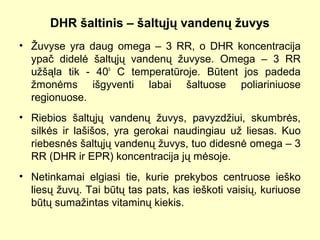 DHR šaltinis – šaltųjų vandenų žuvys
• Žuvyse yra daug omega – 3 RR, o DHR koncentracija
ypač didelė šaltųjų vandenų žuvyse. Omega – 3 RR
užšąla tik - 40o
C temperatūroje. Būtent jos padeda
žmonėms išgyventi labai šaltuose poliariniuose
regionuose.
• Riebios šaltųjų vandenų žuvys, pavyzdžiui, skumbrės,
silkės ir lašišos, yra gerokai naudingiau už liesas. Kuo
riebesnės šaltųjų vandenų žuvys, tuo didesnė omega – 3
RR (DHR ir EPR) koncentracija jų mėsoje.
• Netinkamai elgiasi tie, kurie prekybos centruose ieško
liesų žuvų. Tai būtų tas pats, kas ieškoti vaisių, kuriuose
būtų sumažintas vitaminų kiekis.
 