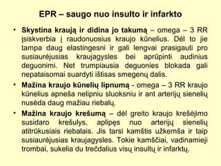 EPR – saugo nuo insulto ir infarkto
• Skystina kraują ir didina jo takumą – omega – 3 RR
įsiskverbia į raudonuosius kraujo kūnelius. Dėl to jie
tampa daug elastingesni ir gali lengvai prasigauti pro
susiaurėjusias kraujagysles bei aprūpinti audinius
deguonimi. Net trumpiausia deguonies blokada gali
nepataisomai suardyti ištisas smegenų dalis.
• Mažina kraujo kūnelių lipnumą - omega – 3 RR kraujo
kūnelius apneša nelipniu sluoksniu ir ant arterijų sienelių
nusėda daug mažiau riebalų.
• Mažina kraujo krešumą – dėl greito kraujo krešėjimo
susidaro krešulys, aplipęs nuo arterijų sienelių
atitrūkusiais riebalais. Jis tarsi kamštis užkemša ir taip
susiaurėjusias kraujagysles. Tokie kamščiai, vadinamieji
trombai, sukelia du trečdalius visų insultų ir infarktų.
 
