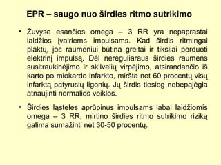 EPR – saugo nuo širdies ritmo sutrikimo
• Žuvyse esančios omega – 3 RR yra nepaprastai
laidžios įvairiems impulsams. Kad širdis ritmingai
plaktų, jos raumeniui būtina greitai ir tiksliai perduoti
elektrinį impulsą. Dėl nereguliaraus širdies raumens
susitraukinėjimo ir skilvelių virpėjimo, atsirandančio iš
karto po miokardo infarkto, miršta net 60 procentų visų
infarktą patyrusių ligonių. Jų širdis tiesiog nebepajėgia
atnaujinti normalios veiklos.
• Širdies ląsteles aprūpinus impulsams labai laidžiomis
omega – 3 RR, mirtino širdies ritmo sutrikimo riziką
galima sumažinti net 30-50 procentų.
 