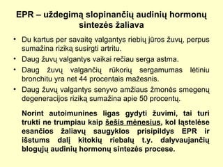 EPR – uždegimą slopinančių audinių hormonų
sintezės žaliava
• Du kartus per savaitę valgantys riebių jūros žuvų, perpus
sumažina riziką susirgti artritu.
• Daug žuvų valgantys vaikai rečiau serga astma.
• Daug žuvų valgančių rūkorių sergamumas lėtiniu
bronchitu yra net 44 procentais mažesnis.
• Daug žuvų valgantys senyvo amžiaus žmonės smegenų
degeneracijos riziką sumažina apie 50 procentų.
Norint autoimunines ligas gydyti žuvimi, tai turi
trukti ne trumpiau kaip šešis mėnesius, kol ląstelėse
esančios žaliavų saugyklos prisipildys EPR ir
išstums dalį kitokių riebalų t.y. dalyvaujančių
blogųjų audinių hormonų sintezės procese.
 