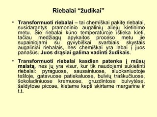 Riebalai “žudikai”
• Transformuoti riebalai – tai chemiškai pakitę riebalai,
susidarantys pramoninio augalinių aliejų kietinimo
metu. Šie riebalai kūno temperatūroje išlieka kieti,
tačiau medžiagų apykaitos proceso metu jie
supainiojami su gyvybiškai svarbiais skystais
augaliniai riebalais, nes chemiškai yra labai į juos
panašūs. Juos drąsiai galima vadinti žudikais.
• Transformuoti riebalai kasdien patenka į mūsų
maistą, nes jų yra visur, kur tik naudojami sukietinti
riebalai: pyraguose, sausainiuose, sluoksniuotoje
tešloje, gatavuose patiekaluose, bulvių traškučiuose,
šokoladiniuose kremuose, gruzdintose bulvytėse,
šaldytose picose, kietame kepti skirtame margarine ir
t.t.
 