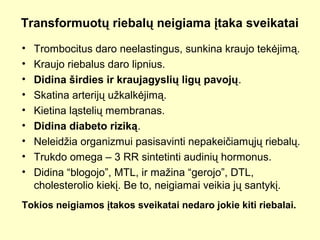 Transformuotų riebalų neigiama įtaka sveikatai
• Trombocitus daro neelastingus, sunkina kraujo tekėjimą.
• Kraujo riebalus daro lipnius.
• Didina širdies ir kraujagyslių ligų pavojų.
• Skatina arterijų užkalkėjimą.
• Kietina ląstelių membranas.
• Didina diabeto riziką.
• Neleidžia organizmui pasisavinti nepakeičiamųjų riebalų.
• Trukdo omega – 3 RR sintetinti audinių hormonus.
• Didina “blogojo”, MTL, ir mažina “gerojo”, DTL,
cholesterolio kiekį. Be to, neigiamai veikia jų santykį.
Tokios neigiamos įtakos sveikatai nedaro jokie kiti riebalai.
 
