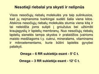 Nesotieji riebalai yra skysti ir nelipnūs
Visos nesočiųjų riebalų molekulės yra taip sulinkusios,
kad jų neįmanoma tvarkingai sudėti šalia viena kitos.
Atskiros nesočiųjų riebalų molekulės stumia viena kitą ir
tai neleidžia joms sulipti į gniužulus bei užkimšti
kraujagyslių ir ląstelių membranų. Nuo nesočiųjų riebalų
ląstelių sienelės tampa skystos ir pralaidžios įvairioms
maisto medžiagoms t.y. cukrui, mineralams, vitaminams
ir mikroelementams, kurie būtini ląstelės gyvybei
palaikyti.
Omega – 6 RR sukietėja esant - 5o
C t.
Omega – 3 RR sukietėja esant - 12o
C t.
 