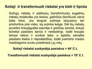 Sotieji ir transformuoti riebalai yra kieti ir lipnūs
Sočiųjų riebalų ir pakitusių transformuotų augalinių
riebalų molekulės yra tiesios, galinčios išsirikiuoti viena
šalia kitos. Jos lengvai sulimpa tarpusavy bei
prisitvirtina prie visko, ką sutinka kelyje. Dėl šių riebalų
poveikio kraujagyslės siaurėja ir greičiau sensta, kraujo
kūneliai pasidaro lipnūs ir neelastingi, todėl kraujas
tampa riebus ir sunkiai teka, o ląstelių sienelės
pasidaro kietos ir nepralaidžios, todėl įvairioms maisto
medžiagoms sunku prasibrauti į jų vidų.
Sotieji riebalai suskystėja pasiekus + 44o
C t.
Transformuoti riebalai suskystėja pasiekus + 70o
C t.
 