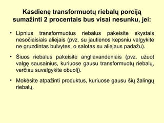 Kasdienę transformuotų riebalų porciją
sumažinti 2 procentais bus visai nesunku, jei:
• Lipnius transformuotus riebalus pakeisite skystais
nesočiaisiais aliejais (pvz. su jautienos kepsniu valgykite
ne gruzdintas bulvytes, o salotas su aliejaus padažu).
• Šiuos riebalus pakeisite angliavandeniais (pvz. užuot
valgę sausainius, kuriuose gausu transformuotų riebalų,
verčiau suvalgykite obuolį).
• Mokėsite atpažinti produktus, kuriuose gausu šių žalingų
riebalų.
 