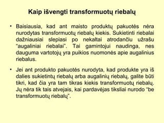 Kaip išvengti transformuotų riebalų
• Baisiausia, kad ant maisto produktų pakuotės nėra
nurodytas transformuotų riebalų kiekis. Sukietinti riebalai
dažniausiai slepiasi po nekaltai atrodančiu užrašu
“augaliniai riebalai”. Tai gamintojui naudinga, nes
dauguma vartotojų yra puikios nuomonės apie augalinius
riebalus.
• Jei ant produkto pakuotės nurodyta, kad produkte yra iš
dalies sukietintų riebalų arba augalinių riebalų, galite būti
tikri, kad čia yra tam tikras kiekis transformuotų riebalų.
Jų nėra tik tais atvejais, kai pardavėjas tiksliai nurodo “be
transformuotų riebalų”.
 