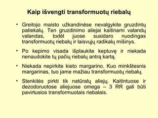 Kaip išvengti transformuotų riebalų
• Greitojo maisto užkandinėse nevalgykite gruzdintų
patiekalų. Ten gruzdinimo aliejai kaitinami valandų
valandas, todėl juose susidaro nuodingas
transformuotų riebalų ir laisvųjų radikalų mišinys.
• Po kepimo visada išplaukite keptuvę ir niekada
nenaudokite tų pačių riebalų antrą kartą.
• Niekada nepirkite kieto margarino. Kuo minkštesnis
margarinas, tuo jame mažiau transformuotų riebalų.
• Stenkitės pirkti tik natūralų aliejų. Kaitintuose ir
dezodoruotose aliejuose omega – 3 RR gali būti
pavirtusios transformuotais riebalais.
 