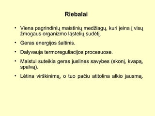 Riebalai
• Viena pagrindinių maistinių medžiagų, kuri įeina į visų
žmogaus organizmo ląstelių sudėtį.
• Geras energijos šaltinis.
• Dalyvauja termoreguliacijos procesuose.
• Maistui suteikia geras juslines savybes (skonį, kvapą,
spalvą).
• Lėtina virškinimą, o tuo pačiu atitolina alkio jausmą.
 