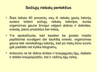 Sočiųjų riebalų perteklius
• Šiais laikais 60 procentų visų iš riebalų gautų kalorijų
sudaro būtent sočiųjų riebalų kalorijos, kurias
organizmas gauna žmogui valgant dešras ir dešreles,
sviestą, pieno produktus bei mėsą.
• Yra apskaičiuota, kad kasdien be įprasto maisto
papildomai suvalgant dar šaukštą sviesto, organizmas
gauna tiek nereikalingų kalorijų, kad po metų kūno svoris
gali padidėti net trylika kilogramų.
• Antsvoris ne tik didina širdies ir kraujagyslių ligų, diabeto
ir didelio kraujospūdžio, bet ir vėžinių ligų riziką.
 
