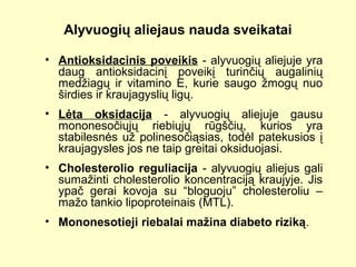 Alyvuogių aliejaus nauda sveikatai
• Antioksidacinis poveikis - alyvuogių aliejuje yra
daug antioksidacinį poveikį turinčių augalinių
medžiagų ir vitamino E, kurie saugo žmogų nuo
širdies ir kraujagyslių ligų.
• Lėta oksidacija - alyvuogių aliejuje gausu
mononesočiųjų riebiųjų rūgščių, kurios yra
stabilesnės už polinesočiąsias, todėl patekusios į
kraujagysles jos ne taip greitai oksiduojasi.
• Cholesterolio reguliacija - alyvuogių aliejus gali
sumažinti cholesterolio koncentraciją kraujyje. Jis
ypač gerai kovoja su “bloguoju” cholesteroliu –
mažo tankio lipoproteinais (MTL).
• Mononesotieji riebalai mažina diabeto riziką.
 