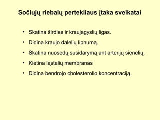 Sočiųjų riebalų pertekliaus įtaka sveikatai
• Skatina širdies ir kraujagyslių ligas.
• Didina kraujo dalelių lipnumą.
• Skatina nuosėdų susidarymą ant arterijų sienelių.
• Kietina ląstelių membranas
• Didina bendrojo cholesterolio koncentraciją.
 