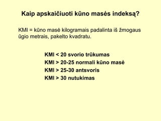 Kaip apskaičiuoti kūno masės indeksą?
KMI = kūno masė kilogramais padalinta iš žmogaus
ūgio metrais, pakelto kvadratu.
KMI < 20 svorio trūkumas
KMI > 20-25 normali kūno masė
KMI > 25-30 antsvoris
KMI > 30 nutukimas
 