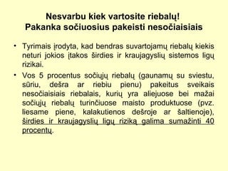 Nesvarbu kiek vartosite riebalų!
Pakanka sočiuosius pakeisti nesočiaisiais
• Tyrimais įrodyta, kad bendras suvartojamų riebalų kiekis
neturi jokios įtakos širdies ir kraujagyslių sistemos ligų
rizikai.
• Vos 5 procentus sočiųjų riebalų (gaunamų su sviestu,
sūriu, dešra ar riebiu pienu) pakeitus sveikais
nesočiaisiais riebalais, kurių yra aliejuose bei mažai
sočiųjų riebalų turinčiuose maisto produktuose (pvz.
liesame piene, kalakutienos dešroje ar šaltienoje),
širdies ir kraujagyslių ligų riziką galima sumažinti 40
procentų.
 