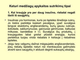 Keturi medžiagų apykaitos sutrikimų tipai
1. Kai kraujyje yra per daug insulino, riebalai negali
išeiti iš saugyklų.
• Insulinas yra hormonas, kuris po ląsteles išnešioja cukrų.
Jo kiekis padidėja kaskart pavalgius, ypač suvalgius
lengvai skaidomų angliavandenių, kurių gausu cukruje,
šokolade, saldumynuose, gaiviuose gėrimuose, baltuose
miltuose, bandelėse ir t.t. Suvalgius šių produktų, į
kraujagysles labai greitai plūsteli energija, kurios
perteklius tuojau virsta riebalais ir keliauja į riebalines
ląsteles.
• Jeigu tarp valgymų dažnai mėgaujatės angliavandeniais,
jūsų riebalų ląstelės neturi nei menkiausios galimybės
atverti savo saugyklų ir atiduoti deginti sukauptų atsargų.
 