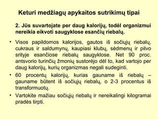Keturi medžiagų apykaitos sutrikimų tipai
2. Jūs suvartojate per daug kalorijų, todėl organizmui
nereikia eikvoti saugyklose esančių riebalų.
• Visos papildomos kalorijos, gautos iš sočiųjų riebalų,
cukraus ir saldumynų, kaupiasi klubų, sėdmenų ir pilvo
srityje esančiose riebalų saugyklose. Net 90 proc.
antsvorio turinčių žmonių sustorėjo dėl to, kad vartojo per
daug kalorijų, kurių organizmas negali sudeginti.
• 60 procentų kalorijų, kurias gauname iš riebalų –
gauname būtent iš sočiųjų riebalų, o 2-3 procentus iš
transformuotų.
• Vartokite mažiau sočiųjų riebalų ir nereikalingi kilogramai
pradės tirpti.
 