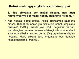 Keturi medžiagų apykaitos sutrikimų tipai
3. Jūs eikvojate per mažai riebalų, nes jūsų
raumenyse yra per mažai riebalų deginimo “krosnių”.
• Kad riebalai degtų greitai, reikia atitinkamos raumenų
masės. Būtent raumenys yra didžiausia riebalų deginimo
“mašina”, todėl jų masės jokiu būdu negalima mažinti.
Kuo daugiau raumenų masės užsiauginsite sportuodami
ir vartodami baltymus, tuo geriau jūsų organizmas degins
riebalus. Kitaip sakant, jūsų organizme bus daugiau
riebalų deginimo “krosnių”.
 