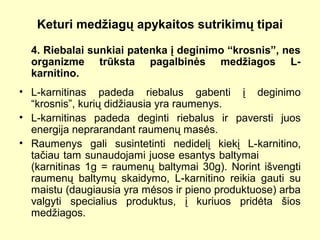 Keturi medžiagų apykaitos sutrikimų tipai
4. Riebalai sunkiai patenka į deginimo “krosnis”, nes
organizme trūksta pagalbinės medžiagos L-
karnitino.
• L-karnitinas padeda riebalus gabenti į deginimo
“krosnis”, kurių didžiausia yra raumenys.
• L-karnitinas padeda deginti riebalus ir paversti juos
energija neprarandant raumenų masės.
• Raumenys gali susintetinti nedidelį kiekį L-karnitino,
tačiau tam sunaudojami juose esantys baltymai
(karnitinas 1g = raumenų baltymai 30g). Norint išvengti
raumenų baltymų skaidymo, L-karnitino reikia gauti su
maistu (daugiausia yra mėsos ir pieno produktuose) arba
valgyti specialius produktus, į kuriuos pridėta šios
medžiagos.
 
