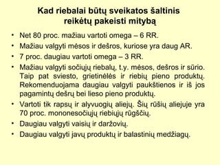 Kad riebalai būtų sveikatos šaltinis
reikėtų pakeisti mitybą
• Net 80 proc. mažiau vartoti omega – 6 RR.
• Mažiau valgyti mėsos ir dešros, kuriose yra daug AR.
• 7 proc. daugiau vartoti omega – 3 RR.
• Mažiau valgyti sočiųjų riebalų, t.y. mėsos, dešros ir sūrio.
Taip pat sviesto, grietinėlės ir riebių pieno produktų.
Rekomenduojama daugiau valgyti paukštienos ir iš jos
pagamintų dešrų bei lieso pieno produktų.
• Vartoti tik rapsų ir alyvuogių aliejų. Šių rūšių aliejuje yra
70 proc. mononesočiųjų riebiųjų rūgščių.
• Daugiau valgyti vaisių ir daržovių.
• Daugiau valgyti javų produktų ir balastinių medžiagų.
 