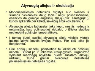 Alyvuogių aliejus ir oksidacija
• Mononesočiosios riebiosios rūgštys nuo šviesos ir
šilumos oksiduojasi daug lėčiau negu polinesočiosios,
esančios daugumoje augalinių aliejų (pvz. saulėgrąžų),
kurios apkarsta per keletą savaičių arba vos įkaitinus.
• Alyvuogių aliejus labiausiai tinka kepti, nes jis nedega ir
netamsėja, kaip polinesotieji riebalai, o išlieka stabilus
net kepant aukštoje temperatūroje.
• Į tamsų butelį supiltą alyvuogių aliejų vėsioje vietoje
galima laikyti beveik dvejus metus. Per tiek laiko jis
neapkarsta.
• Prie arterijų sienelių prisitvirtina tik oksiduoti nesotieji
riebalai. Būtent jie ir užkemša kraujagysles. Organizme
vykstant medžiagų apykaitai nuolat susidaro laisvųjų
radikalų, kurie greitai oksiduoja nestabilias
polinesočiąsias riebiąsias rūgštis.
 