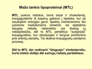 Mažo tankio lipoproteinai (MTL)
MTL įvairius riebalus, tame tarpe ir cholesterolį,
kraujagyslėmis iš kepenų gabena į ląsteles, kur jie
naudojami energijai gauti, ląstelių membranoms bei
įvairiems mediatoriams sintetinti. Jei ląstelėms
daugiau riebalų nebereikia, jos tiesiog jų
nebeįsileidžia, dėl to MTL perteklius “susigrūda”
kraujagyslėse, kur oksiduojasi ir lengvai prisitvirtina
prie arterijų sienelių. Tai skatina kraujagyslių senėjimo
procesą.
Dėl to MTL dar vadinami “bloguoju” cholesteroliu,
kurio kiekis didėja dėl sočiųjų riebalų pertekliaus.
 