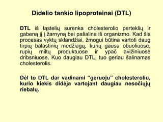 Didelio tankio lipoproteinai (DTL)
DTL iš ląstelių surenka cholesterolio perteklių ir
gabeną jį į žarnyną bei pašalina iš organizmo. Kad šis
procesas vyktų sklandžiai, žmogui būtina vartoti daug
tirpių balastinių medžiagų, kurių gausu obuoliuose,
rupių miltų produktuose ir ypač avižiniuose
dribsniuose. Kuo daugiau DTL, tuo geriau šalinamas
cholesterolis.
Dėl to DTL dar vadinami “geruoju” cholesteroliu,
kurio kiekis didėja vartojant daugiau nesočiųjų
riebalų.
 