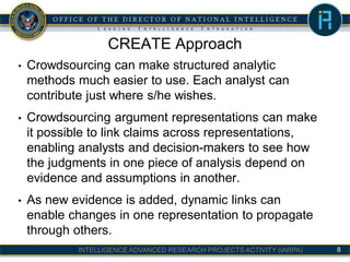 INTELLIGENCE ADVANCED RESEARCH PROJECTS ACTIVITY (IARPA)
CREATE Approach
• Crowdsourcing can make structured analytic
methods much easier to use. Each analyst can
contribute just where s/he wishes.
• Crowdsourcing argument representations can make
it possible to link claims across representations,
enabling analysts and decision-makers to see how
the judgments in one piece of analysis depend on
evidence and assumptions in another.
• As new evidence is added, dynamic links can
enable changes in one representation to propagate
through others.
8
 
