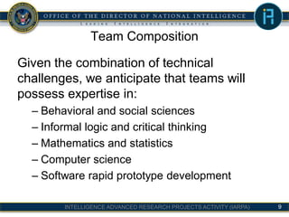 INTELLIGENCE ADVANCED RESEARCH PROJECTS ACTIVITY (IARPA)
Team Composition
Given the combination of technical
challenges, we anticipate that teams will
possess expertise in:
– Behavioral and social sciences
– Informal logic and critical thinking
– Mathematics and statistics
– Computer science
– Software rapid prototype development
9
 