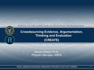 INTELLIGENCE ADVANCED RESEARCH PROJECTS ACTIVITY (IARPA)
Crowdsourcing Evidence, Argumentation,
Thinking and Evaluation
(CREATE)
Steven Rieber, Ph.D.
Program Manager, IARPA
1
 